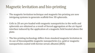 Magnetic levitation and bio-printing
• The magnetic levitation technique and magnetic bio printing are new
intriguing systems to generate scaffold-free 3D spheroids.
• Cells in 2D are pre-loaded with magnetic nanoparticles in the wells and
spheroids are obtained as a result of forced aggregation at the air-liquid
interface induced by the application of a magnetic field located above the
plate.
• The bio printing technology differs from standard magnetic levitation in
its use of biocompatible magnetic nanoparticles (i.e. gold or magnetic
nanoparticles coated with bovine serum albumin (BSA)
 