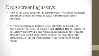 Drug screening assays
• Many of the assays such as MTT, AlamarBlue®, Trypan Blue and lactate
dehydrogenase have been used to evaluate treatments in tumor
spheroids.
• New assays specifically designed for 3D spheroids and capable of
providing rigorous data. For example, Cell TiterGlo 3D and Perfecta 3D
cell viability assay (WST-1 assay) have been specifically developed for
3D culture and permit a better penetration of the reagents into the
compact mass of the spheroids, guaranteeing sensitive and robust
results.
 