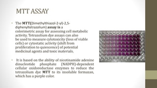 MTT ASSAY
• The MTT(Dimethylthiazol-2-yl)-2,5-
diphenyltetrazolium) assay is a
colorimetric assay for assessing cell metabolic
activity. Tetrazolium dye assays can also
be used to measure cytotoxicity (loss of viable
cells) or cytostatic activity (shift from
proliferation to quiescence) of potential
medicinal agents and toxic materials.
• It is based on the ability of nicotinamide adenine
dinucleotide phosphate (NADPH)-dependent
cellular oxidoreductase enzymes to reduce the
tetrazolium dye MTT to its insoluble formazan,
which has a purple color.
 