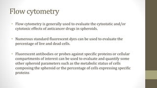 Flow cytometry
• Flow cytometry is generally used to evaluate the cytostatic and/or
cytotoxic effects of anticancer drugs in spheroids.
• Numerous standard fluorescent dyes can be used to evaluate the
percentage of live and dead cells.
• Fluorescent antibodies or probes against specific proteins or cellular
compartments of interest can be used to evaluate and quantify some
other spheroid parameters such as the metabolic status of cells
composing the spheroid or the percentage of cells expressing specific
proteins
 