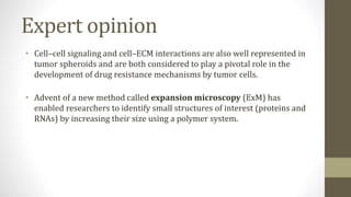 Expert opinion
• Cell–cell signaling and cell–ECM interactions are also well represented in
tumor spheroids and are both considered to play a pivotal role in the
development of drug resistance mechanisms by tumor cells.
• Advent of a new method called expansion microscopy (ExM) has
enabled researchers to identify small structures of interest (proteins and
RNAs) by increasing their size using a polymer system.
 