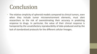 Conclusion
• The relative simplicity of spheroid models compared to clinical tumors, even
when they include tumor microenvironment elements, must alert
researchers to the risk of overestimating their accuracy in predicting
response to drugs. In particular, the value of their clinical response is
hampered by the unsatisfactory reproducibility of data produced and by the
lack of standardized protocols for the different cellular lineages.
 