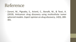 Reference
• Zanoni, M., Pignatta, S., Arienti, C., Bonafè, M., & Tesei, A.
(2019). Anticancer drug discovery using multicellular tumor
spheroid models. Expert opinion on drug discovery, 14(3), 289-
301.
 