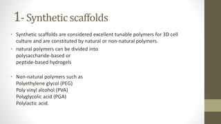 1- Synthetic scaffolds
• Synthetic scaffolds are considered excellent tunable polymers for 3D cell
culture and are constituted by natural or non-natural polymers.
• natural polymers can be divided into
polysaccharide-based or
peptide-based hydrogels
• Non-natural polymers such as
Polyethylene glycol (PEG)
Poly vinyl alcohol (PVA)
Polyglycolic acid (PGA)
Polylactic acid.
 
