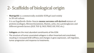 2- Scaffolds of biological origin
• Matrigel® is a commercially available ECM gel used widely
in 3D cell culture.
• It is an Engelbreth–Holm–Swarm mouse sarcoma cell-derived mixture of
proteins (collagen, fibronectin,laminin, filamin, actin, etc.), proteoglycans and
different growth factors (EGF, TGF-β, NGF, PDGF, IGF, FGF, etc.)
• Collagens are the most abundant constituents of the ECM.
• The structure of tumor-associated collagens is often linearized and crosslinked,
resulting in increased ECM stiffness and changes in gene expression, cell migration,
tumor progression and response to treatments.
 