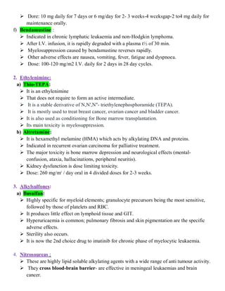  Dore: 10 mg daily for 7 days or 6 mg/day for 2- 3 weeks-4 wceksgap-2 to4 mg daily for
maintenance orally.
f) Bendamustine :
 Indicated in chronic lymphatic leukaemia and non-Hodgkin lymphoma.
 After I.V. infusion, it is rapidly degraded with a plasma t½ of 30 min.
 Myelosuppression caused by bendamustine reverses rapidly.
 Other adverse effects are nausea, vomiting, fever, fatigue and dyspnoea.
 Dose: 100-120 mg/m2 I.V. daily for 2 days in 28 day cycles.
2. Ethylenimine:
a) Thio-TEPA:
 It is an ethylenimine
 That does not require to form an active intermediate.
 It is a stable derivative of N,N',N''- triethylenephosphoramide (TEPA).
 It is mostly used to treat breast cancer, ovarian cancer and bladder cancer.
 It is also used as conditioning for Bone marrow transplantation.
 Its main toxicity is myelosuppression.
b) Altretamine:
 It is hexamethyl melamine (HMA) which acts by alkylating DNA and proteins.
 Indicated in recurrent ovarian carcinoma for palliative treatment.
 The major toxicity is bone marrow depression and neurological effects (mental-
confusion, ataxia, hallucinations, peripheral neuritis).
 Kidney dysfunction is dose limiting toxicity.
 Dose: 260 mg/m2
/ day oral in 4 divided doses for 2-3 weeks.
3. Alkylsulfones:
a) Busulfan:
 Highly specific for myeloid elements; granulocyte precursors being the most sensitive,
followed by those of platelets and RBC.
 It produces little effect on lymphoid tissue and GIT.
 Hyperuricaemia is common; pulmonary fibrosis and skin pigmentation are the specific
adverse effects.
 Sterility also occurs.
 It is now the 2nd choice drug to imatinib for chronic phase of myelocytic leukaemia.
4. Nitrosoureas :
 These are highly lipid soluble alkylating agents with a wide range of anti tumour activity.
 They cross blood-brain barrier- are effective in meningeal leukaemias and brain
cancer.
 