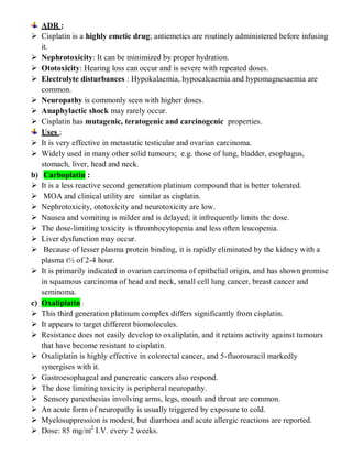 ADR ;
 Cisplatin is a highly emetic drug; antiemetics are routinely administered before infusing
it.
 Nephrotoxicity: It can be minimized by proper hydration.
 Ototoxicity: Hearing loss can occur and is severe with repeated doses.
 Electrolyte disturbances : Hypokalaemia, hypocalcaemia and hypomagnesaemia are
common.
 Neuropathy is commonly seen with higher doses.
 Anaphylactic shock may rarely occur.
 Cisplatin has mutagenic, teratogenic and carcinogenic properties.
Uses ;
 It is very effective in metastatic testicular and ovarian carcinoma.
 Widely used in many other solid tumours; e.g. those of lung, bladder, esophagus,
stomach, liver, head and neck.
b) Carboplatin :
 It is a less reactive second generation platinum compound that is better tolerated.
 MOA and clinical utility are similar as cisplatin.
 Nephrotoxicity, ototoxicity and neurotoxicity are low.
 Nausea and vomiting is milder and is delayed; it infrequently limits the dose.
 The dose-limiting toxicity is thrombocytopenia and less often leucopenia.
 Liver dysfunction may occur.
 Because of lesser plasma protein binding, it is rapidly eliminated by the kidney with a
plasma t½ of 2-4 hour.
 It is primarily indicated in ovarian carcinoma of epithelial origin, and has shown promise
in squamous carcinoma of head and neck, small cell lung cancer, breast cancer and
seminoma.
c) Oxaliplatin :
 This third generation platinum complex differs significantly from cisplatin.
 It appears to target different biomolecules.
 Resistance does not easily develop to oxaliplatin, and it retains activity against tumours
that have become resistant to cisplatin.
 Oxaliplatin is highly effective in colorectal cancer, and 5-fluorouracil markedly
synergises with it.
 Gastroesophageal and pancreatic cancers also respond.
 The dose limiting toxicity is peripheral neuropathy.
 Sensory paresthesias involving arms, legs, mouth and throat are common.
 An acute form of neuropathy is usually triggered by exposure to cold.
 Myelosuppression is modest, but diarrhoea and acute allergic reactions are reported.
 Dose: 85 mg/m2
I.V. every 2 weeks.
 