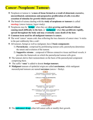 Cancer /Neoplasm/ Tumour;
 Neoplasm or tumour is ‘a mass of tissue formed as a result of abnormal, excessive,
uncoordinated, autonomous and purposeless proliferation of cells even after
cessation of stimulus for growth which caused it’.
 The branch of science dealing with the study of neoplasms or tumours is called
oncology (oncos=tumour, logos=study).
 Neoplasms may be ‘benign’ when they are slow-growing and localised without
causing much difficulty to the host, or ‘malignant’ when they proliferate rapidly,
spread throughout the body and may eventually cause death of the host.
 Common term used for all malignant tumours is cancer.
 The word ‘cancer’ means crab, thus reflecting the true character of cancer since ‘it sticks
to the part stubbornly like a crab’.
 All tumours, benign as well as malignant, have 2 basic components:
1) Parenchyma : comprised by proliferating tumour cells; parenchyma determines
the nature and evolution of the tumour.
2) Supportive stroma : composed of fibrous connective tissue and blood vessels; it
provides the framework on which the parenchymal tumour cells grow.
 The tumours derive their nomenclature on the basis of the parenchymal component
comprising them.
 The suffix ‘-oma’ is added to denote benign tumours.
 Malignant tumours of epithelial origin are called carcinomas, while malignant
mesenchymal tumours are named sarcomas (sarcos = fleshy).
 The anticancer drugs either kill cancer cells or modify their growth.
 