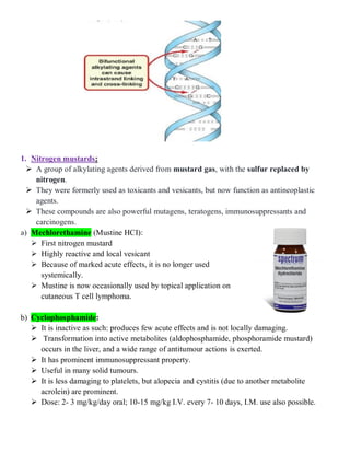1. Nitrogen mustards:
 A group of alkylating agents derived from mustard gas, with the sulfur replaced by
nitrogen.
 They were formerly used as toxicants and vesicants, but now function as antineoplastic
agents.
 These compounds are also powerful mutagens, teratogens, immunosuppressants and
carcinogens.
a) Mechlorethamine (Mustine HCI):
 First nitrogen mustard
 Highly reactive and local vesicant
 Because of marked acute effects, it is no longer used
systemically.
 Mustine is now occasionally used by topical application on
cutaneous T cell lymphoma.
b) Cyclophosphamide:
 It is inactive as such: produces few acute effects and is not locally damaging.
 Transformation into active metabolites (aldophosphamide, phosphoramide mustard)
occurs in the liver, and a wide range of antitumour actions is exerted.
 It has prominent immunosuppressant property.
 Useful in many solid tumours.
 It is less damaging to platelets, but alopecia and cystitis (due to another metabolite
acrolein) are prominent.
 Dose: 2- 3 mg/kg/day oral; 10-15 mg/kg I.V. every 7- 10 days, I.M. use also possible.
 