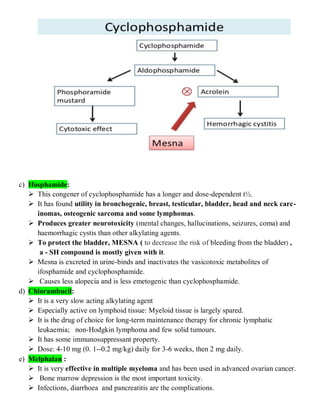 c) Ifosphamide:
 This congener of cyclophosphamide has a longer and dose-dependent t½.
 It has found utility in bronchogenic, breast, testicular, bladder, head and neck carc-
inomas, osteogenic sarcoma and some lymphomas.
 Produces greater neurotoxicity (mental changes, hallucinations, seizures, coma) and
haemorrhagic cystis than other alkylating agents.
 To protect the bladder, MESNA ( to decrease the risk of bleeding from the bladder) ,
a - SH compound is mostly given with it.
 Mesna is excreted in urine-binds and inactivates the vasicotoxic metabolites of
ifosphamide and cyclophosphamide.
 Causes less alopecia and is less emetogenic than cyclophosphamide.
d) Chlorambucil:
 It is a very slow acting alkylating agent
 Especially active on lymphoid tissue: Myeloid tissue is largely spared.
 It is the drug of choice for long-term maintenance therapy for chronic lymphatic
leukaemia; non-Hodgkin lymphoma and few solid tumours.
 It has some immunosuppressant property.
 Dose: 4-10 mg (0. 1--0.2 mg/kg) daily for 3-6 weeks, then 2 mg daily.
e) Melphalan :
 It is very effective in multiple myeloma and has been used in advanced ovarian cancer.
 Bone marrow depression is the most important toxicity.
 Infections, diarrhoea and pancreatitis are the complications.
 