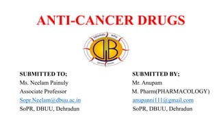 ANTI-CANCER DRUGS
SUBMITTED TO; SUBMITTED BY;
Ms. Neelam Painuly Mr. Anupam
Associate Professor M. Pharm(PHARMACOLOGY)
Sopr.Neelam@dbuu.ac.in anupanni111@gmail.com
SoPR, DBUU, Dehradun SoPR, DBUU, Dehradun
 