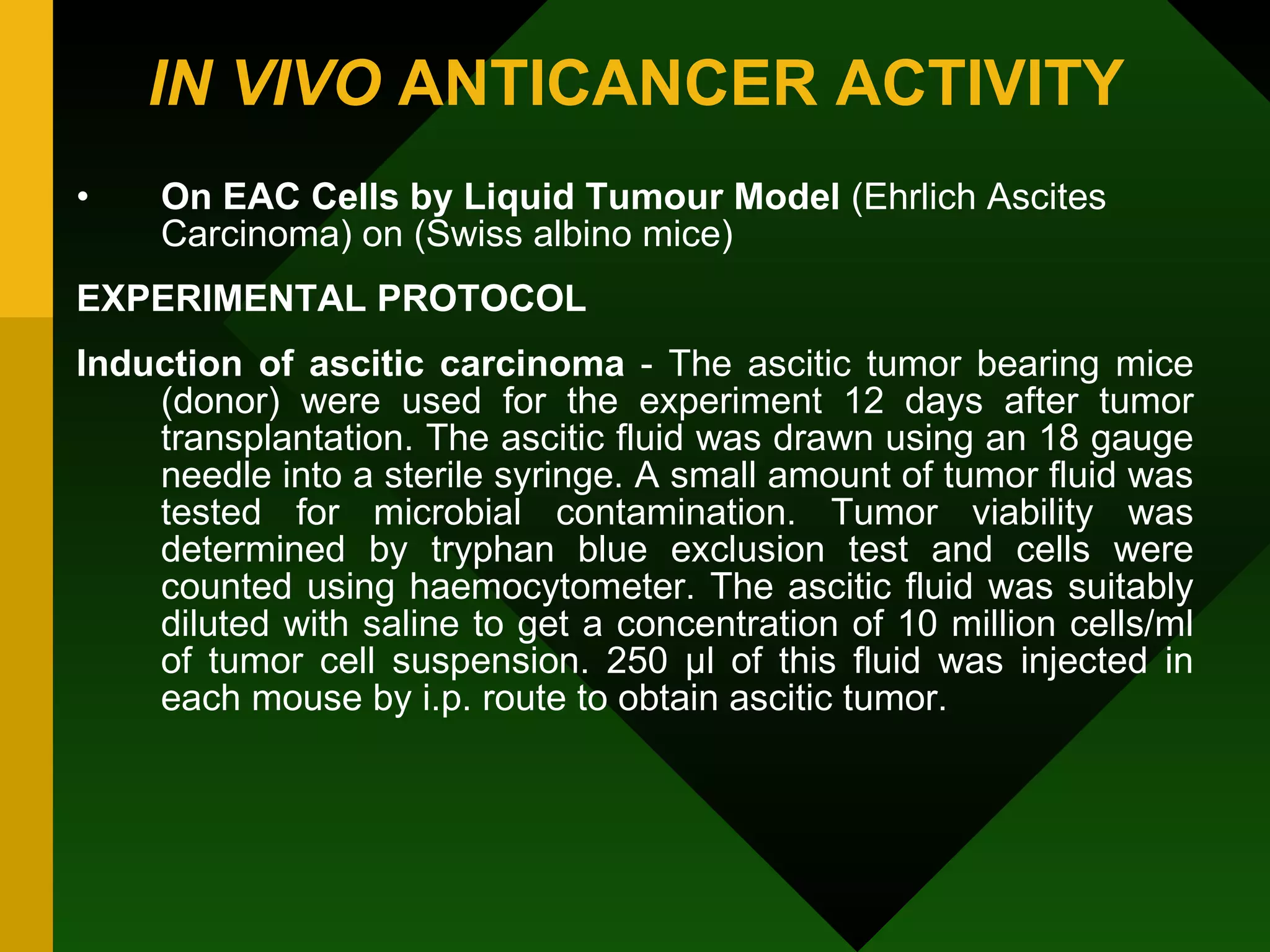 IN VIVO  ANTICANCER ACTIVITY   On EAC Cells by Liquid Tumour Model  (Ehrlich Ascites Carcinoma) on (Swiss albino mice) EXPERIMENTAL PROTOCOL Induction of ascitic carcinoma  - The ascitic tumor bearing mice (donor) were used for the experiment 12 days after tumor transplantation. The ascitic fluid was drawn using an 18 gauge needle into a sterile syringe. A small amount of tumor fluid was tested for microbial contamination. Tumor viability was determined by tryphan blue exclusion test and cells were counted using haemocytometer. The ascitic fluid was suitably diluted with saline to get a concentration of 10 million cells/ml of tumor cell suspension. 250 µl of this fluid was injected in each mouse by i.p. route to obtain ascitic tumor. 