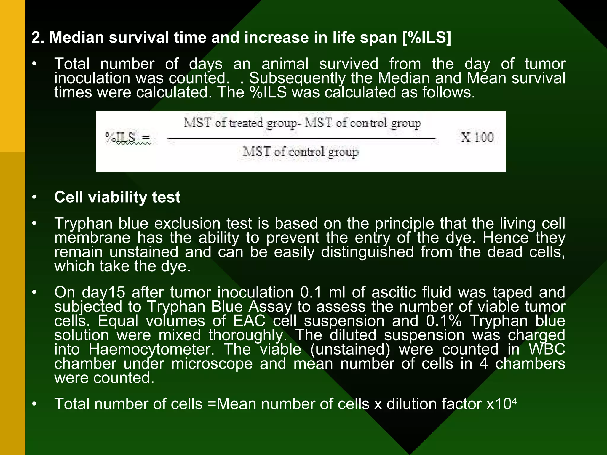 2. Median survival time and increase in life span [%ILS] Total number of days an animal survived from the day of tumor inoculation was counted.  . Subsequently the Median and Mean survival times were calculated. The %ILS was calculated as follows.  Cell viability test Tryphan blue exclusion test is based on the principle that the living cell membrane has the ability to prevent the entry of the dye. Hence they remain unstained and can be easily distinguished from the dead cells, which take the dye. On day15 after tumor inoculation 0.1 ml of ascitic fluid was taped and subjected to Tryphan Blue Assay to assess the number of viable tumor cells. Equal volumes of EAC cell suspension and 0.1% Tryphan blue solution were mixed thoroughly. The diluted suspension was charged into Haemocytometer. The viable (unstained) were counted in WBC chamber under microscope and mean number of cells in 4 chambers were counted. Total number of cells =Mean number of cells x dilution factor x10 4 