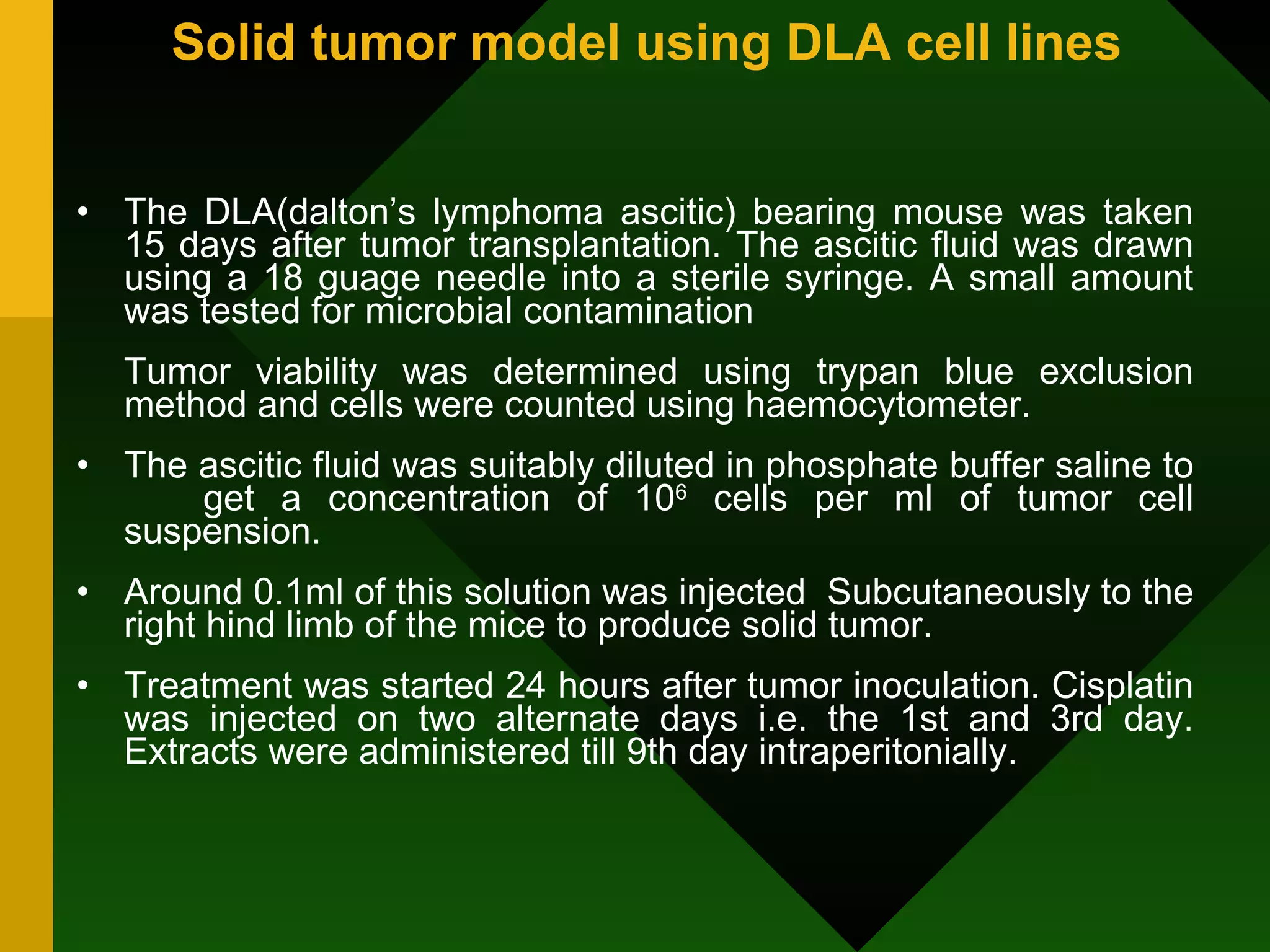 Solid tumor model using DLA cell lines The DLA(dalton’s lymphoma ascitic) bearing mouse was taken 15 days after tumor transplantation. The ascitic fluid was drawn using a 18 guage needle into a sterile syringe. A small amount was tested for microbial contamination Tumor viability was determined using trypan blue exclusion method and cells were counted using haemocytometer. The ascitic fluid was suitably diluted in phosphate buffer saline to  get a concentration of 10 6  cells per ml of tumor cell suspension. Around 0.1ml of this solution was injected  Subcutaneously to the right hind limb of the mice to produce solid tumor.  Treatment was started 24 hours after tumor inoculation. Cisplatin was injected on two alternate days i.e. the 1st and 3rd day. Extracts were administered till 9th day intraperitonially. 