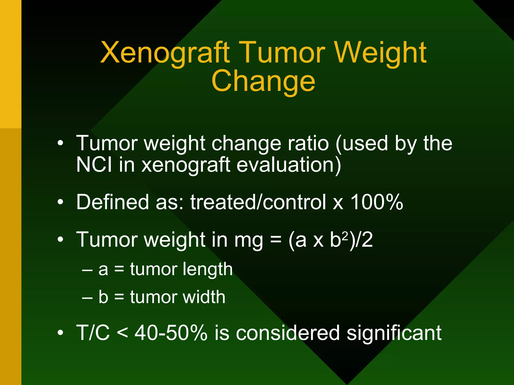 Xenograft Tumor Weight Change Tumor weight change ratio (used by the NCI in xenograft evaluation) Defined as: treated/control x 100% Tumor weight in mg = (a x b 2 )/2 a = tumor length b = tumor width T/C < 40-50% is considered significant 