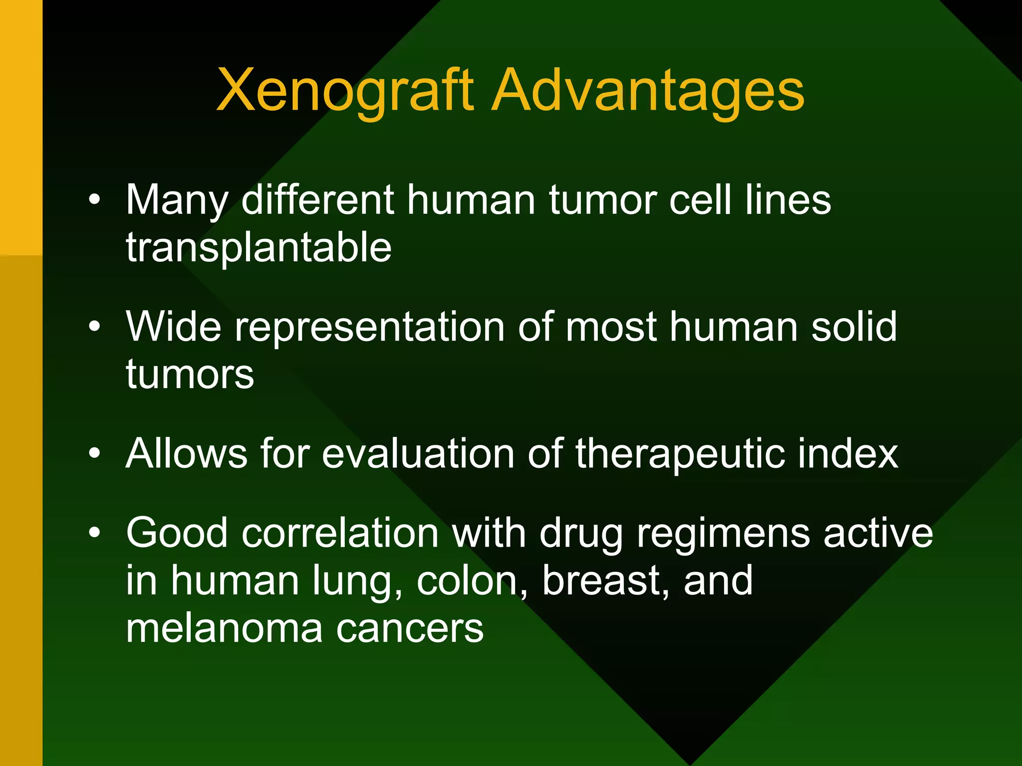 Xenograft Advantages Many different human tumor cell lines transplantable Wide representation of most human solid tumors Allows for evaluation of therapeutic index Good correlation with drug regimens active in human lung, colon, breast, and melanoma cancers 