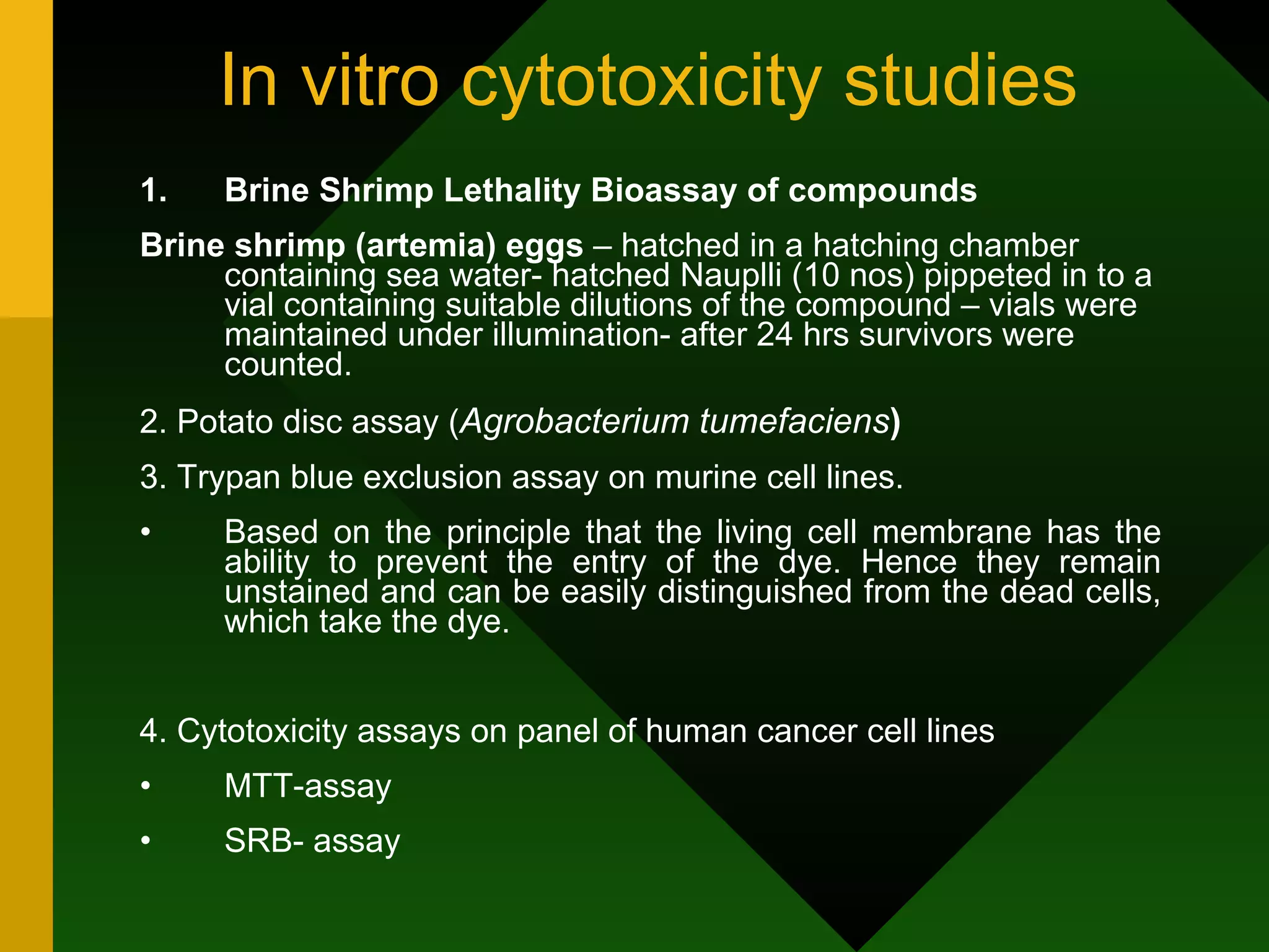 In vitro cytotoxicity studies Brine Shrimp Lethality Bioassay of compounds Brine shrimp (artemia) eggs  – hatched in a hatching chamber containing sea water- hatched Nauplli (10 nos) pippeted in to a vial containing suitable dilutions of the compound – vials were maintained under illumination- after 24 hrs survivors were counted. 2. Potato disc assay ( Agrobacterium tumefaciens )  3. Trypan blue exclusion assay on murine cell lines. Based on the principle that the living cell membrane has the ability to prevent the entry of the dye. Hence they remain unstained and can be easily distinguished from the dead cells, which take the dye. 4. Cytotoxicity assays on panel of human cancer cell lines MTT-assay SRB- assay 