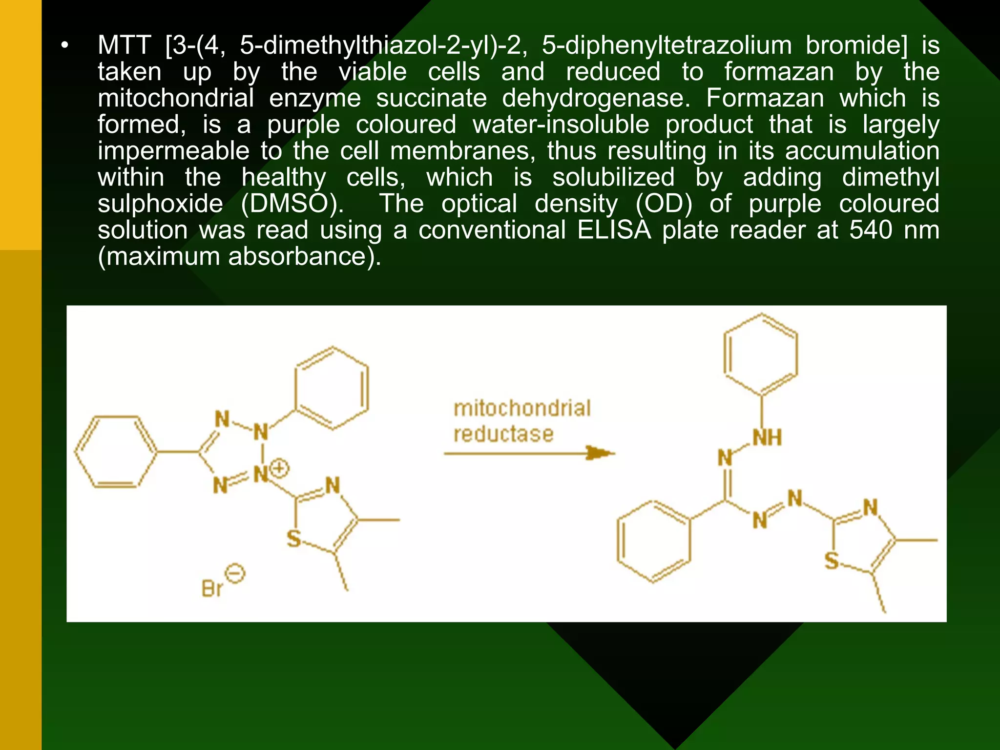 MTT [3-(4, 5-dimethylthiazol-2-yl)-2, 5-diphenyltetrazolium bromide] is taken up by the viable cells and reduced to formazan by the mitochondrial enzyme succinate dehydrogenase. Formazan which is formed, is a purple coloured water-insoluble product that is largely impermeable to the cell membranes, thus resulting in its accumulation within the healthy cells, which is solubilized by adding dimethyl sulphoxide (DMSO).  The optical density (OD) of purple coloured solution was read using a conventional ELISA plate reader at 540 nm (maximum absorbance).  