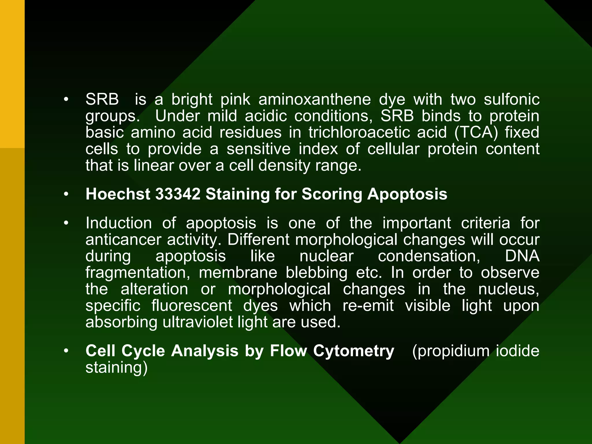SRB  is a bright pink aminoxanthene dye with two sulfonic groups.  Under mild acidic conditions, SRB binds to protein basic amino acid residues in trichloroacetic acid (TCA) fixed cells to provide a sensitive index of cellular protein content that is linear over a cell density range. Hoechst 33342 Staining for Scoring Apoptosis Induction of apoptosis is one of the important criteria for anticancer activity. Different morphological changes will occur during apoptosis like nuclear condensation, DNA fragmentation, membrane blebbing etc. In order to observe the alteration or morphological changes in the nucleus, specific fluorescent dyes which re-emit visible light upon absorbing ultraviolet light are used. Cell Cycle Analysis by Flow Cytometry   (propidium iodide staining) 
