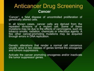 Anticancer Drug Screening ‘ Cancer’: a fatal disease of uncontrolled proliferation of genetically altered cells. In all known cases, cancer cells are derived from the repeated divisions of a mutant cell. Some of these mutations may be due to the effects of carcinogens, such as tobacco smoke, radiation, chemicals or infectious agents. A few other cancer-promoting mutations may be acquired through errors in DNA replication.  Genetic alterations that render a normal cell cancerous usually arise in two classes of genes termed the oncogenes and tumors suppressors.  Activate the cancer promoting oncogenes and/or inactivate the tumor suppressor genes.  Cancer   
