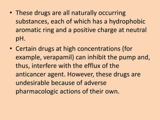 • These drugs are all naturally occurring
substances, each of which has a hydrophobic
aromatic ring and a positive charge at neutral
pH.
• Certain drugs at high concentrations (for
example, verapamil) can inhibit the pump and,
thus, interfere with the efflux of the
anticancer agent. However, these drugs are
undesirable because of adverse
pharmacologic actions of their own.
 