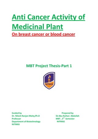 Anti Cancer Activity of
Medicinal Plant
On breast cancer or blood cancer
MBT Project Thesis-Part 1
Guided by Prepared by
Dr. Nilesh Ranjan Maity,Ph.D Sk Abu Raihan Abdullah
Professor MBT , 3rd
Semester
Department of Biotechnology NITMAS
NITMAS
 