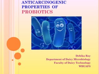ANTICARCINOGENIC 
PROPERTIES OF 
PROBIOTICS 
Debika Roy 
Department of Dairy Microbiology 
Faculty of Dairy Technology 
WBUAFS 
 