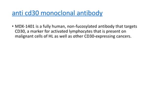 anti cd30 monoclonal antibody
• MDX-1401 is a fully human, non-fucosylated antibody that targets
CD30, a marker for activated lymphocytes that is present on
malignant cells of HL as well as other CD30-expressing cancers.
 