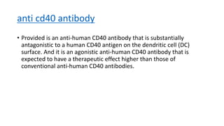 anti cd40 antibody
• Provided is an anti-human CD40 antibody that is substantially
antagonistic to a human CD40 antigen on the dendritic cell (DC)
surface. And it is an agonistic anti-human CD40 antibody that is
expected to have a therapeutic effect higher than those of
conventional anti-human CD40 antibodies.
 