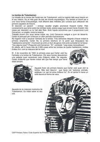 La tomba de Tutankamon
La troballa de la tomba del Faraó-nen de Tutankamon, amb la majoria dels seus tresors en
el seu interior, fou el més gran de tots els triomfs arqueològics. Fou també un triomf per a
una nova forma d’arqueologia, molt diferent dels mètodes poc curosos que utilitzaven els
primers caçadors de tresors.
El descobrí un pacient i enèrgic cavaller anglès anomenat Howard Carter. Pels
coneixements que tenia sobre les tombes reials, estava segur que encara havia d’existir més
coses per descobrir en la Vall dels Reis. Amb l’ajuda econòmica que li proporcionà Lord
Carnarvon, un anglès, inicia la recerca.
Treballà durant cinc anys sense trobar res. Lord Carnarvon estigué a punt de deixar-lo.
Carter el persuadí per continuar un últim període d’excavacions.
No trigaren molt a excavar l’entrada de la tomba. Tres setmanes després d’haver trobat la
primera empremta, Carter féu la primera obertura en la paret que bloquejava les
“habitacions-cementiri”. Il·luminant-se amb un llum de ganxo mirà amb curiositat en la foscor.
“Veu alguna cosa?”-Preguntà Lord Carnarvon. “Sí” –contestà- “veig coses meravelloses”.
En efecte, allí hi havia més de 2.000 coses entre les tombes de quatre habitacions, moltes
d’elles d’or, com la màscara del rei mort.
El 4 de novembre de 1922, la primera cosa que Carter veié fou
l’entrada a la tomba de Tutankamon. Els seus homes descobriren
una petjada quan excavaven sota d’alguns rafals. De seguida,
Carter endevinà que havien trobat allò que feia temps que havia
estat cercant.
Aquests foren els primers tresors que Carter veié quan obrí la
tomba. Més tard descriví que havia vist “estranys animals,
estàtues i or; per tot arreu brillava l’or”, En el centre hi havia un
sofà daurat en forma de vaca.
Aquesta és la màscara mortuòria de
Tutankamon. Es trobà sobre el seu
cos.
CEIP Pompeu Fabra / Cicle Superior de Primària / Medi 5 / L’antic Egipte 4
 