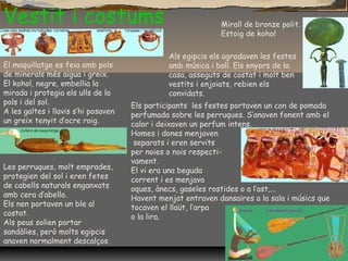 Vestit i costums
El maquillatge es feia amb pols
de minerals més aigua i greix.
El kohol, negre, embellia la
mirada i protegia els ulls de la
pols i del sol.
A les galtes i llavis s’hi posaven
un greix tenyit d’ocre roig.
Les perruques, molt emprades,
protegien del sol i eren fetes
de cabells naturals enganxats
amb cera d’abella.
Els nen portaven un ble al
costat.
Als peus solien portar
sandàlies, però molts egipcis
anaven normalment descalços.
Als egipcis els agradaven les festes
amb música i ball. Els enyors de la
casa, asseguts de costat i molt ben
vestits i enjoiats, rebien els
convidats.
Els participants les festes portaven un con de pomada
perfumada sobre les perruques. S’anaven fonent amb el
calor i deixaven un perfum intens.
Homes i dones menjaven
separats i eren servits
per noies o nois respecti-
vament.
El vi era una beguda
corrent i es menjava
oques, ànecs, gaseles rostides o a l’ast,...
Havent menjat entraven dansaires a la sala i músics que
tocaven el llaüt, l’arpa
o la lira.
Mirall de bronze polit.
Estoig de kohol
 