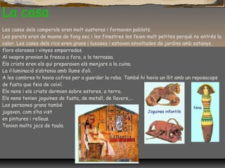 La casa
Les cases dels camperols eren molt austeres i formaven poblats.
Les parets eren de maons de fang sec i les finestres les feien molt petites perquè no entrés la
calor. Les cases dels rics eren grans i luxoses i estaven envoltades de jardins amb estanys,
flors oloroses i vinyes emparrades.
Al vespre prenien la fresca a fora, a la terrassa.
Els criats eren els qui preparaven els menjars a la cuina.
La il·luminació s’obtenia amb llums d’oli.
A les cambres hi havia cofres per a guardar la roba. També hi havia un llit amb un reposacaps
de fusta que feia de coixí.
Els nens i els criats dormien sobre estores, a terra.
Els nens tenien joguines de fusta, de metall, de llavors,...
Les persones grans també
jugaven, com s’ha vist
en pintures i relleus.
Tenien molts jocs de taula.
 
