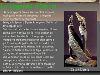 La llegenda d’Osiris
Els déus egipcis tenien sentiments i passions,
igual que la resta de persones, i a vegades
vivien aventures sorprenents.
En aquella època, a Egipte hi regnava Osiris i al
seva esposa Isis.
Osiris era el déu de les forces vegetals. El seu
germà Seth n’estava gelós i volia quedar-se
amb el tron. Un dia Seth li va preparar una
trampa: va prometre regalar un gran cofre a
qui fos capaç de posar-s’hi ben estirat a dins.
Osiris va caure en la trampa i s’hi va estirar.
Aleshores Seth va tancar la tapa i va llençar el
cofre, amb el seu germà a dins, al Nil.
Isis va trobar el cos del seu espòs i com que
tenia poders màgics li va tronar la vida.
Seth el va tornar a capturar i el va trossejar
en 14 parts, i cada part la va llençar a un lloc
diferent d’Egipte. Isis i Osiris
 