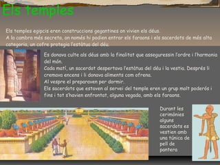Els temples
Durant les
cerimònies
alguns
sacerdots es
vestien amb
una túnica de
pell de
pantera
Els temples egipcis eren construccions gegantines on vivien els déus.
A la cambra més secreta, on només hi podien entrar els faraons i els sacerdots de més alta
categoria, un cofre protegia l’estàtua del déu.
Es donava culte als déus amb la finalitat que asseguressin l’ordre i l’harmonia
del món.
Cada matí, un sacerdot despertava l’estàtua del déu i la vestia. Després li
cremava encens i li donava aliments com ofrena.
Al vespre el preparaven per dormir.
Els sacerdots que estaven al servei del temple eren un grup molt poderós i
fins i tot s’havien enfrontat, alguna vegada, amb els faraons.
 