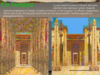 Els temples La sala hipòstila estava al davant dels patis
adornats amb obeliscos i pilons. Després
s’entrava pròpiament al temple: el sostre s’inclinava, el terra pujava i la d¡foscor augmentava.
Allà hi vivia el déu. En les grans festivitats es feia una processó i l’estàtua sagrada era
passejada en barca.
 