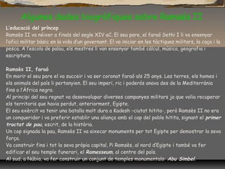 Algunes dades biogràfiques sobre Ramsés II
L’educació del príncep
Ramsès II va néixer a finals del segle XIV aC. El seu pare, el faraó Sethi I li va ensenyar
l’ofici militar bàsic en la vida d’un governant. El va iniciar en les tàctiques militars, la caça i la
pesca. A l’escola de palau, els mestres li van ensenyar també càlcul, música, geografia i
escriptura.
Ramsès II, faraó
En morir el seu pare el va succeir i va ser coronat faraó als 25 anys. Les terres, els homes i
els animals del país li pertanyien. El seu imperi, ric i poderós anava des de la Mediterrània
fins a l’Àfrica negra.
Al principi del seu regnat va desenvolupar diverses campanyes militars ja que volia recuperar
els territoris que havia perdut, anteriorment, Egipte.
El seu exèrcit va tenir una batalla molt dura a Kadesh –ciutat hitita-, però Ramsès II no era
un conqueridor i va preferir establir una aliança amb el cap del poble hitita, signant el primer
tractat de pau, escrit, de la història.
Un cop signada la pau, Ramsès II va aixecar monuments per tot Egipte per demostrar la seva
força.
Va construir fins i tot la seva pròpia capital, Pi Ramsès, al nord d’Egipte i també va fer
edificar el seu temple funerari, el Ramesseum, al centre del país.
Al sud, a Núbia, va fer construir un conjunt de temples monumentals: Abu Simbel.
 
