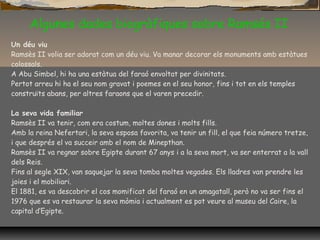 Algunes dades biogràfiques sobre Ramsés II
Un déu viu
Ramsès II volia ser adorat com un déu viu. Va manar decorar els monuments amb estàtues
colossals.
A Abu Simbel, hi ha una estàtua del faraó envoltat per divinitats.
Pertot arreu hi ha el seu nom gravat i poemes en el seu honor, fins i tot en els temples
construïts abans, per altres faraons que el varen precedir.
La seva vida familiar
Ramsès II va tenir, com era costum, moltes dones i molts fills.
Amb la reina Nefertari, la seva esposa favorita, va tenir un fill, el que feia número tretze,
i que després el va succeir amb el nom de Minepthan.
Ramsès II va regnar sobre Egipte durant 67 anys i a la seva mort, va ser enterrat a la vall
dels Reis.
Fins al segle XIX, van saquejar la seva tomba moltes vegades. Els lladres van prendre les
joies i el mobiliari.
El 1881, es va descobrir el cos momificat del faraó en un amagatall, però no va ser fins el
1976 que es va restaurar la seva mòmia i actualment es pot veure al museu del Caire, la
capital d’Egipte.
 