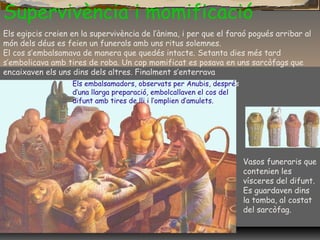 Supervivència i momificació
Vasos funeraris que
contenien les
vísceres del difunt.
Es guardaven dins
la tomba, al costat
del sarcòfag.
Els embalsamadors, observats per Anubis, després
d’una llarga preparació, embolcallaven el cos del
difunt amb tires de lli i l’omplien d’amulets.
Els egipcis creien en la supervivència de l’ànima, i per que el faraó pogués arribar al
món dels déus es feien un funerals amb uns ritus solemnes.
El cos s’embalsamava de manera que quedés intacte. Setanta dies més tard
s’embolicava amb tires de roba. Un cop momificat es posava en uns sarcòfags que
encaixaven els uns dins dels altres. Finalment s’enterrava
 
