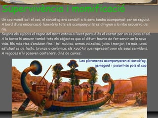 Supervivència i momificació
Un cop momificat el cos, el sarcòfag era conduït a la seva tomba acompanyat per un seguici.
A bord d’una embarcació funerària tots els acompanyants es dirigien a la riba esquerra del
riu.
Segons els egipcis el regne del mort estava a l’oest perquè és el costat per on es posa el sol.
A la barca hi anaven també tots els objectes que el difunt hauria de fer servir en la nova
vida. Els més rics s’enduien fins i tot mobles, armes vaixelles, joies i menjar, i a més, unes
estatuetes de fusta, bronze o ceràmica, els xuabtisxuabtis que representaven els seus servidors.
A vegades n’hi posaven centenars, dins de caixes.
 