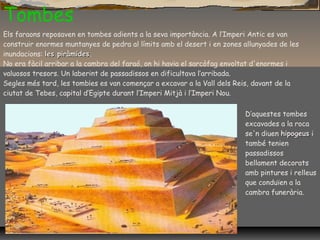 Tombes
Els faraons reposaven en tombes adients a la seva importància. A l’Imperi Antic es van
construir enormes muntanyes de pedra al límits amb el desert i en zones allunyades de les
inundacions: les piràmidesles piràmides.
No era fàcil arribar a la cambra del faraó, on hi havia el sarcòfag envoltat d'enormes i
valuosos tresors. Un laberint de passadissos en dificultava l’arribada.
Segles més tard, les tomb¡es es van començar a excavar a la Vall dels Reis, davant de la
ciutat de Tebes, capital d’Egipte durant l’Imperi Mitjà i l’Imperi Nou.
D’aquestes tombes
excavades a la roca
se'n diuen hipogeushipogeus i
també tenien
passadissos
bellament decorats
amb pintures i relleus
que conduïen a la
cambra funerària.
 