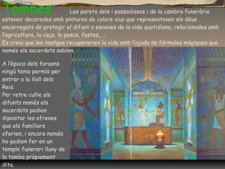 Tombes Les parets dels i passadissos i de la cambra funerària
estaven decorades amb pintures de colors vius que representaven els déus
encarregats de protegir el difunt o escenes de la vida quotidiana, relacionades amb
l’agricultura, la caça, la pesca, festes, ...
Es creia que les imatges recuperarien la vida amb l’ajuda de fórmules màgiques que
només els sacerdots sabien.
A l’època dels faraons
ningú tenia permís per
entrar a la Vall dels
Reis.
Per retre culte als
difunts només els
sacerdots podien
dipositar les ofrenes
que els familiars
oferien, i encara només
ho podien fer en un
temple funerari lluny de
la tomba pròpiament
dita.
 