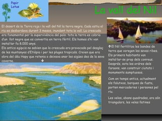 La vall del Nil
El Nil fertilitza les bandes de
terra que voregen les seves ribes.
Els primers habitants van
instal·lar-se prop dels conreus.
Després, sota les ordres dels
faraons, van construir ciutats i
monuments sumptuosos.
Com en temps antics, actualment
els falutxos, barques de fusta,
porten mercaderies i persones pel
riu.
Les veles, abans quadrades, ara són
triangulars, les veles llatines
El desert és la Terra roja i la vall del Nil la terra negra. Cada estiu el
riu es desbordava durant 3 mesos, inundant tota la vall. La crescuda
era fonamental per la supervivència del país: tota la terra es cobria
d’un llot negre que es convertia en terra fèrtil. Els homes s’hi van
instal·lar fa 8.000 anys.
Els antics egipcis no sabien que la crescuda era provocada pel desglaç
de les muntanyes d’Etiòpia i per les pluges tropicals. Creien que era
obra del déu Hapy que retenia o deixava anar les aigües des de la seva
caverna. 
Papir
Lotus
 