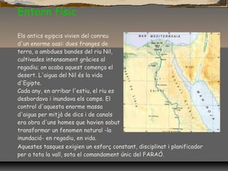 Entorn físic
Els antics egipcis vivien del conreu
d'un enorme oasi: dues franges de
terra, a ambdues bandes del riu Nil,
cultivades intensament gràcies al
regadiu; on acaba aquest comença el
desert. L'aigua del Nil és la vida
d'Egipte.
Cada any, en arribar l'estiu, el riu es
desbordava i inundava els camps. El
control d'aquesta enorme massa
d'aigua per mitjà de dics i de canals
era obra d'uns homes que havien sabut
transformar un fenomen natural -la
inundació- en regadiu, en vida.
Aquestes tasques exigien un esforç constant, disciplinat i planificador
per a tota la vall, sota el comandament únic del FARAÓ.
 