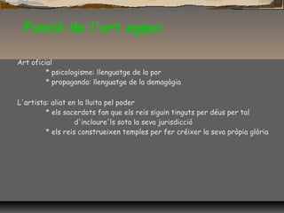 Funció de l'art egipci
Art oficial
* psicologisme: llenguatge de la por
* propaganda: llenguatge de la demagògia
L'artista: aliat en la lluita pel poder
* els sacerdots fan que els reis siguin tinguts per déus per tal
d'incloure'ls sota la seva jurisdicció
* els reis construeixen temples per fer créixer la seva pròpia glòria
 