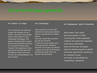 Característiques generals
Art vinculat a la religió
Així ho mostren, des dels seus
orígens, les imatges votives i
orants, i les obres relacionades
amb el culte funerari o amb
ceràmiques litúrgiques. Això
permet entendre millor la quasi
nul·la evolució estilística del seu
art: les seves formes estan
fixades d'una vegada per totes,
igual que ho estaven les altres
cerimònies rituals. Hom havia
d'atenir-se escrupolosament a la
seva tradició.
Art d'ultratomba
Vida centrada en el més enllà
(dominen les castes sacerdotals)
edificis representatius: temple i
tomba
Neix una religió amb sacerdots
que són terratinents
el faraó no es pot escapar de la
tutela sacerdotal: també és
sacerdot. Es vincula a un santuari
i segueix el procés de divinització
personal per poder estar pel
damunt dels sacerdots.
Art monumental: sentit d'eternitat
molta massa i molt volum
parets gruixudes i en talús
carreus grans i sense argamassa
columnes de proporcions massisses
arquitectura adintellada
manca de fusta per les bigues
tipus de columnes segons el capitell:
(lotiforme, papiriforme, hathòrica)
art resistent al canvi
art tancat: no rep influències
colossalisme i solemnitat
 