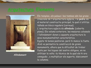 Arquitectura. Elements
Allindament
Els temples, els palaus i les tombes són les grans
creacions de l'arquitectura egípcia, i la pedra és
el material constructiu principal, la qual s'utilitza
tallada en blocs regulars (carreus).
L'arquitectura egípcia és allindada (coberta
plana). Els volums exteriors, les mesures colossals
i l‘allindament donen a aquesta arquitectura la
seva monumentalitat característica.
Egipte té bones pedreres, però hi manca la fusta.
Això va permetre la construcció de grans
monuments, alhora que la dificultat de trobar
fusta per les bigues del sostre obligava, en no
utilitzar la volta -la tècnica de la qual els hi era
coneguda-, a multiplicar els suports, bàsicament
la columna.
 