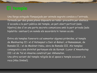 El temple
Una llarga avinguda flanquejada per animals sagrats conduïa a l'entrada,
formada per dos grans pilons disposats en talús i precedits per obeliscs.
S'accedia a la part pública del temple, un pati obert porticat (sala
hípetra) des d'on una porta secreta comunicava amb la part privada (sala
hipòstila i santuari) on només els sacerdots hi tenien accés.
Entre els temples funeraris cal esmentar algunes piràmides, el temple
de Menhuotep II i el d'Hatsepsut a Deir el-Bahari, el Ramesseum, de
Ramsès II, i el de Medinet-Habu, obra de Ramsès III. Als temples
consagrats a una divinitat pertanyen els de Karnak i Luxor d'Amenhotep
III i el de Tel el-Amarna construït per Akhenaton.
Una altra variant del temple religiós és el speos o temple excavat a la
roca (Abu Simbel).
 