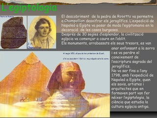 L’egiptologia
El descobriment de la pedra de RosettaRosetta va permetre
a ChampollionChampollion desxifrar els jeroglífics. L’expedició de
Napoleó a Egipte va posar de moda l’egiptomania en la
decoració de les cases burgeses.
Després de 30 segles d’esplendor, la civilització
egípcia va començar a caure en l’oblit.
Els monuments, arrabassats els seus tresors, es van
anar enfonsant a la sorra
i es va perdre el
coneixement de
l’escriptura sagrada del
jeroglífics.
No va ser fins a l’any
1798, amb l’expedició de
Napoleó a Egipte, quan
els savis, artistes i
arquitectes que en
formaven part van fer
néixer l’egiptologiaegiptologia, la
ciència que estudia la
cultura egípcia antiga.
 