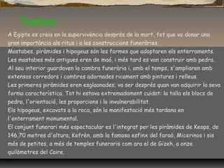 Tombes
A Egipte es creia en la supervivència després de la mort, fet que va donar una
gran importància als ritus i a les construccions funeràries.
Mastabes, piràmides i hipogeus són les formes que adoptaren els enterraments.
Les mastabes més antigues eren de maó, i més tard es van construir amb pedra.
Al seu interior guardaven la cambra funerària i, amb el temps, s'ampliaren amb
extensos corredors i cambres adornades ricament amb pintures i relleus.
Les primeres piràmides eren esglaonades; va ser després quan van adquirir la seva
forma característica. Tot hi estava extremadament cuidat: la talla els blocs de
pedra, l'orientació, les proporcions i la invulnerabilitat.
Els hipogeus, excavats a la roca, són la manifestació més tardana en
l'enterrament monumental.
El conjunt funerari més espectacular es l'integrat per les piràmides de Keops, de
146,70 metres d'altura, Kefrèn, amb la famosa esfinx del faraó, Micerinos i sis
més de petites, a més de temples funeraris com ara el de Gizeh, a onze
quilòmetres del Caire.
 