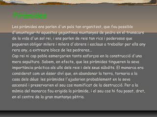 Piràmides
Les piràmides ens parlen d'un país tan organitzat, que fou possible
d'amuntegar-hi aquestes gegantines muntanyes de pedra en el transcurs
de la vida d'un sol rei, i ens parlen de reis tan rics i poderosos que
pogueren obligar milers i milers d'obrers i esclaus a treballar per ells any
rera any, a extreure blocs de les pedreres...
Cap rei ni cap poble esmerçarien tants esforços en la construcció d'una
mera sepultura. Sabem, en efecte, que les piràmides tingueren la seva
importància pràctica als ulls dels reis i dels seus súbdits. El monarca era
considerat com un ésser diví que, en abandonar la terra, tornaria a la
casa dels déus: les piràmides l'ajudarien probablement en la seva
ascensió i preservarien el seu cos momificat de la destrucció. Per a la
mòmia del monarca fou erigida la piràmide, i el seu cos hi fou posat, dret,
en el centre de la gran muntanya pètria.
 